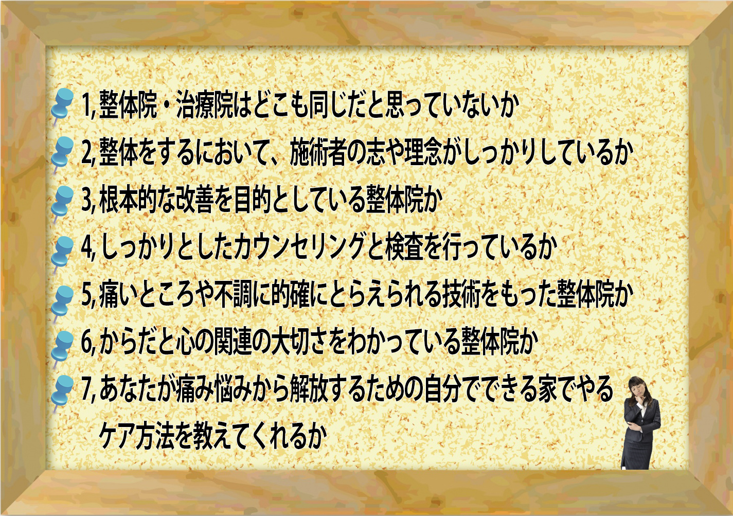 整体院・治療院はどこも同じだと思っていないか
整体をするにおいて、施術者の志や理念がしっかりしているか
根本的な改善を目的としている整体院か
しっかりとしたカウンセリングと検査を行っているか
痛いところや不調に的確にとらえられる技術をもった整体院か
からだと心の関連の大切さをわかっている整体院か
あなたが痛み悩みから解放するための自分でできる家でやる
ケア方法を教えてくれるか