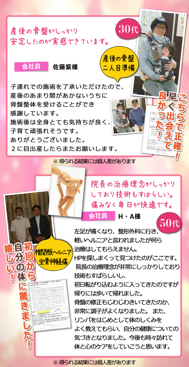 産後の骨盤
二人目準備
産後の骨盤がしっかり
安定したのが実感できています。
こちらで正確!
早く出会えて
良かった!
子連れでの施術を了承いただけたので、
産後のあまり間があかないうちに
骨盤整体を受けることができ
感謝しています。
施術後は全身とても気持ちが良く、
子育て頑張れそうです。
ありがとうございました。
2に目出産したらまたお願いします。
椎間板ヘルニア
坐骨神経痛
院長の治療理念がしっかり
しており技術もすばらしい。
痛みなく毎日が快適です。
初回から
自分の体に驚きました!
嬉しい!
左足が痛くなり、整形外科に行き、
軽いヘルニアと言われましたが何ら
治療はしてもらえません。
HPを探しまくって見つけたのがここです。
院長の治療理念が非常にしっかりしており
技術もすばらしいし、
初日転がり込むように入ってきたのですが
帰りには歩いて帰れました。
骨盤の修正もじわじわきいてきたのか、
非常に調子がよくなりました。 また、
リンパをはじめとして体のしくみを
よく教えてもらい、自分の健康についての
気づきとなりました。今後も時々訪れて
体と心のケアをしていこうと思います。